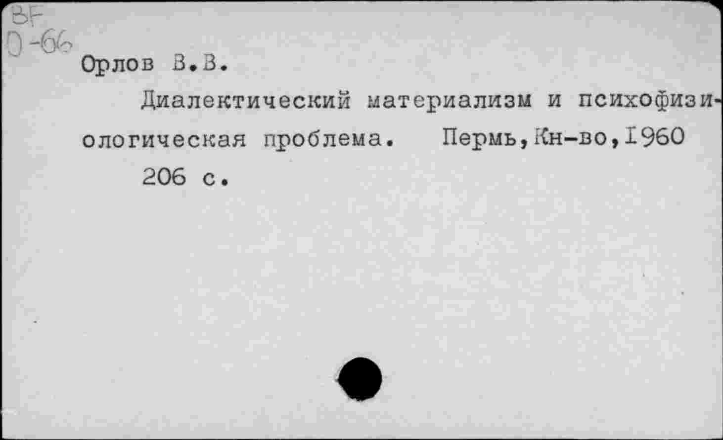 ﻿Орлов В.В.
Диалектический материализм и психофиз ологическая проблема. Пермь,Кн-во,1960 206 с.